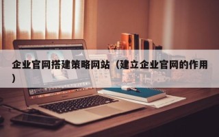 和县企业官网搭建策略网站（建立企业官网的作用）