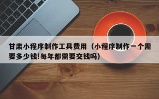 和县甘肃小程序制作工具费用（小程序制作一个需要多少钱!每年都需要交钱吗）