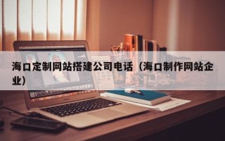 和县海口定制网站搭建公司电话（海口制作网站企业）