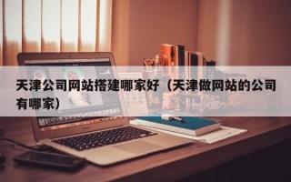 和县天津公司网站搭建哪家好（天津做网站的公司有哪家）
