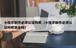 和县小程序制作必须认证吗呢（小程序制作必须认证吗呢安全吗）