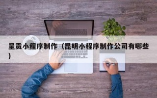 和县呈贡小程序制作（昆明小程序制作公司有哪些）