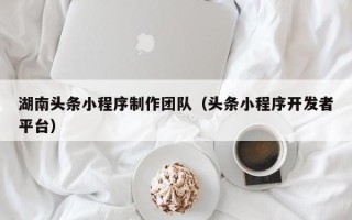 和县湖南头条小程序制作团队（头条小程序开发者平台）