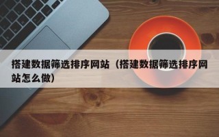 和县搭建数据筛选排序网站（搭建数据筛选排序网站怎么做）