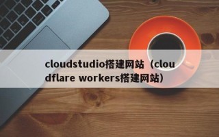 和县cloudstudio搭建网站（cloudflare workers搭建网站）