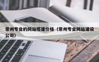 和县常州专业的网站搭建价格（常州专业网站建设公司）