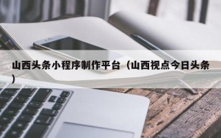 和县山西头条小程序制作平台（山西视点今日头条）